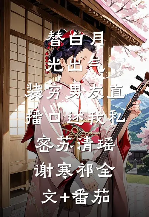 替白月光出气，装穷男友直播口述我私密苏清瑶谢寒祁全文+番茄