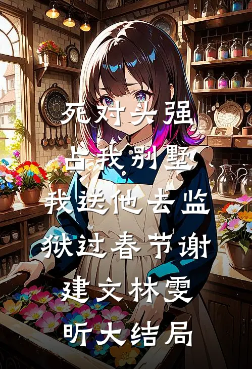 死对头强占我别墅，我送他去监狱过春节谢建文林雯昕大结局