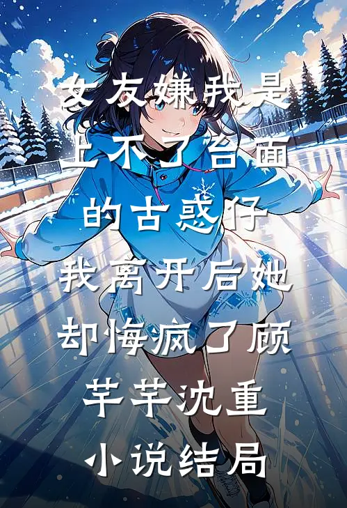 女友嫌我是上不了台面的古惑仔，我离开后她却悔疯了顾芊芊沈重小说结局