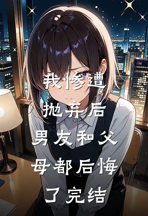 我惨遭抛弃后，男友和父母都后悔了完结