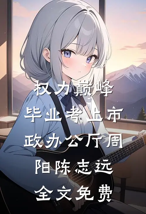 权力巅峰：毕业考上市政办公厅周阳陈志远全文免费