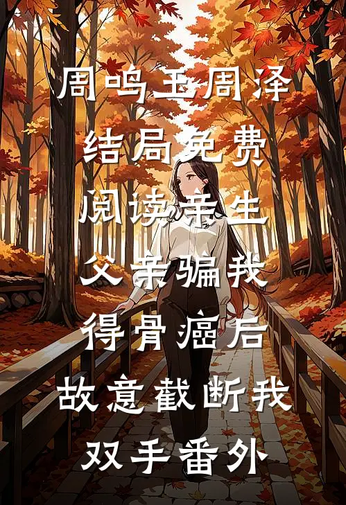 周鸣玉周泽结局免费阅读亲生父亲骗我得骨癌后，故意截断我双手番外