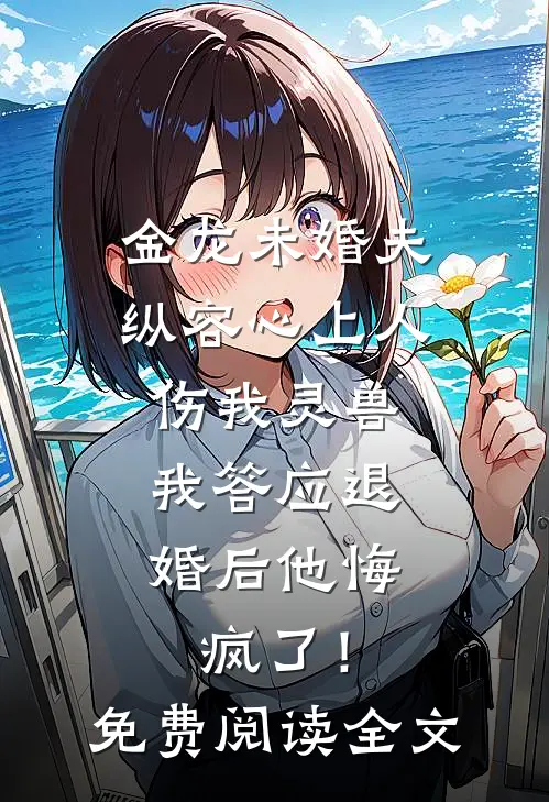 金龙未婚夫纵容心上人伤我灵兽，我答应退婚后他悔疯了！免费阅读全文