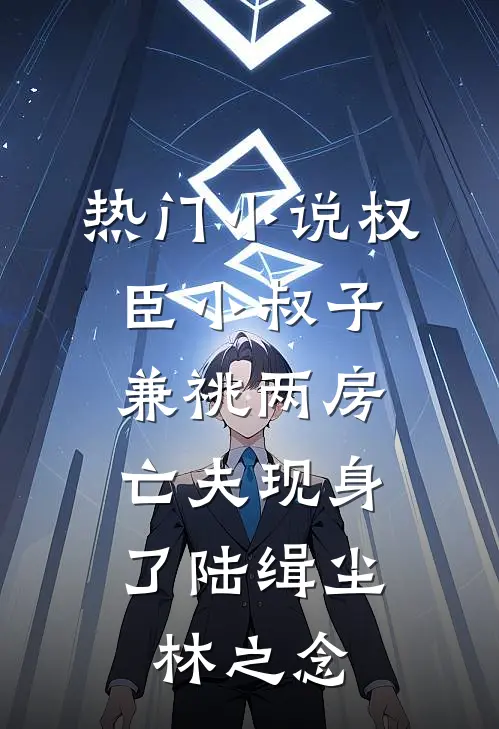 热门小说权臣小叔子兼祧两房，亡夫现身了陆缉尘林之念