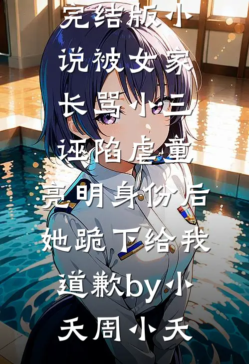 完结版小说被女家长骂小三诬陷虐童，亮明身份后她跪下给我道歉by小夭周小夭