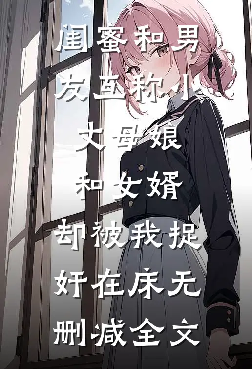 闺蜜和男友互称小丈母娘和女婿，却被我捉奸在床无删减全文