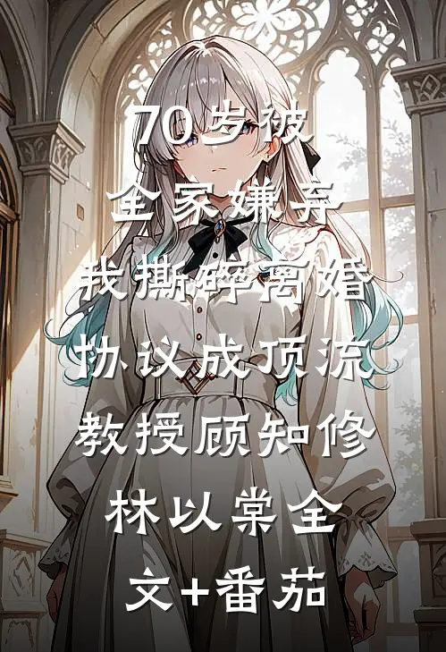 70岁被全家嫌弃，我撕碎离婚协议成顶流教授顾知修林以棠全文+番茄
