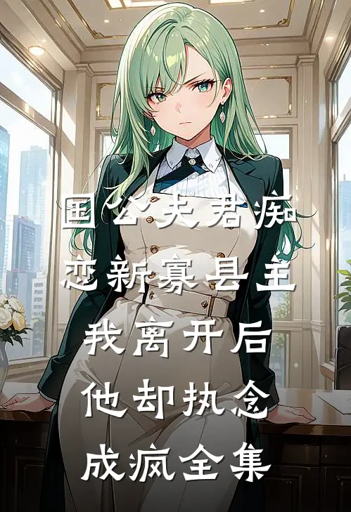 国公夫君痴恋新寡县主，我离开后他却执念成疯全集