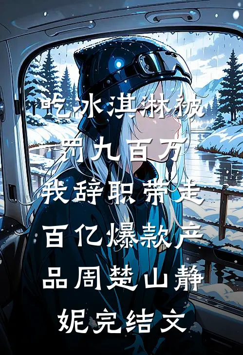 吃冰淇淋被罚九百万，我辞职带走百亿爆款产品周楚山静妮完结文