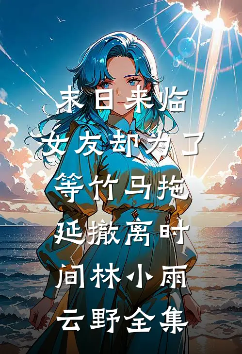 末日来临，女友却为了等竹马拖延撤离时间林小雨云野全集