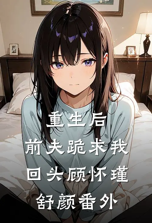 重生后，前夫跪求我回头顾怀瑾舒颜番外