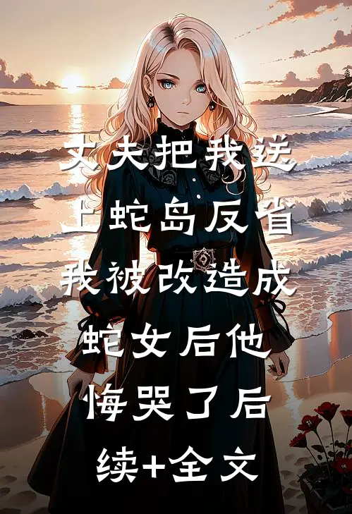 丈夫把我送上蛇岛反省，我被改造成蛇女后他悔哭了后续+全文