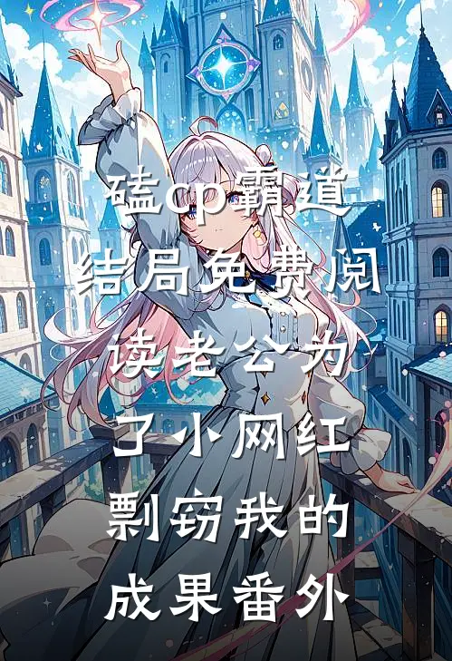 磕cp霸道结局免费阅读老公为了小网红，剽窃我的成果番外
