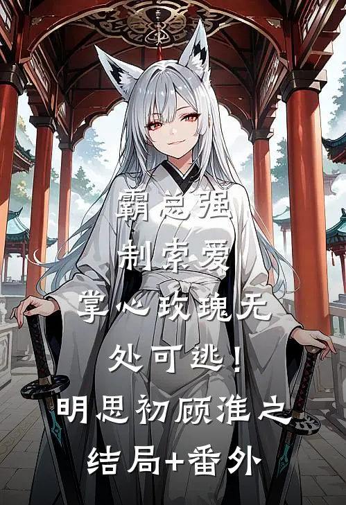 霸总强制索爱，掌心玫瑰无处可逃！明思初顾淮之结局+番外