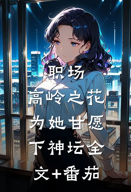 职场：高岭之花为她甘愿下神坛全文+番茄