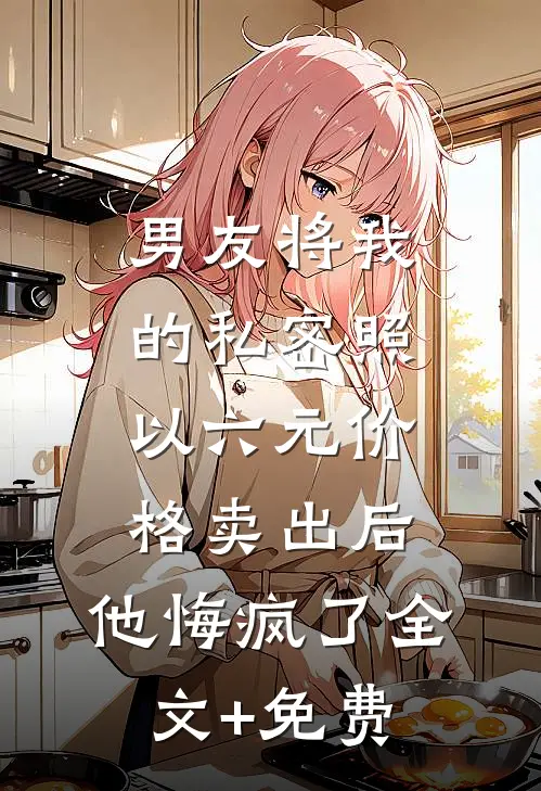 男友将我的私密照以六元价格卖出后，他悔疯了全文+免费
