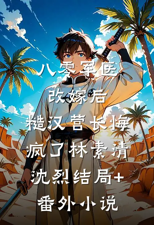 八零军医改嫁后，糙汉营长悔疯了林素清沈烈结局+番外小说