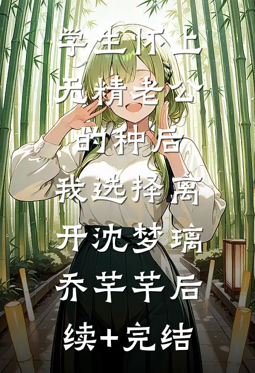 学生怀上无精老公的种后，我选择离开沈梦璃乔芊芊后续+完结