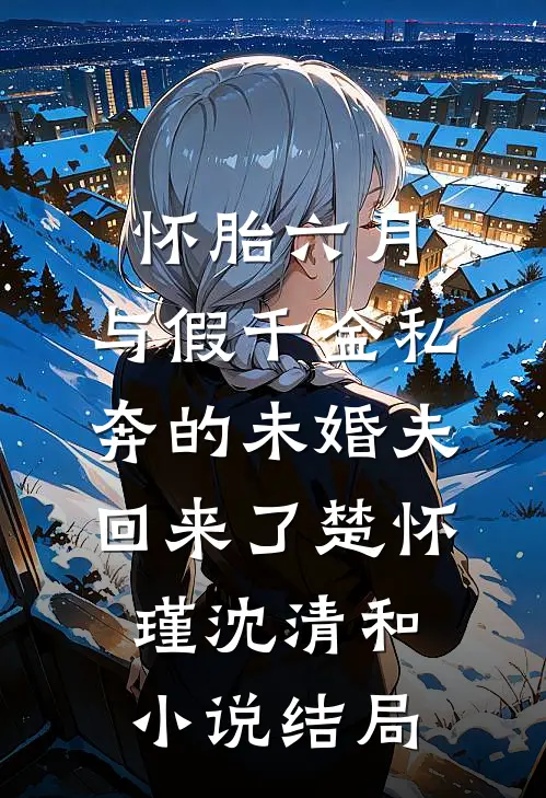 怀胎六月，与假千金私奔的未婚夫回来了楚怀瑾沈清和小说结局