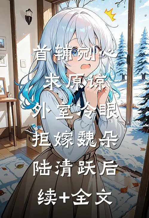 首辅剜心求原谅，外室冷眼拒嫁魏朵陆清跃后续+全文