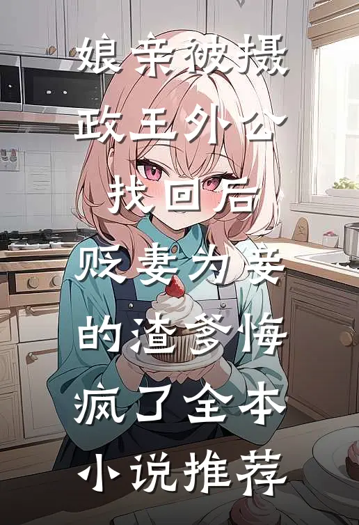 娘亲被摄政王外公找回后，贬妻为妾的渣爹悔疯了全本小说推荐