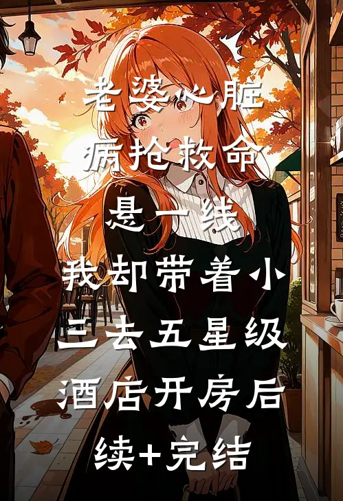 老婆心脏病抢救命悬一线，我却带着小三去五星级酒店开房后续+完结