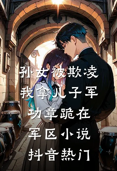 孙女被欺凌，我拿儿子军功章跪在军区小说抖音热门