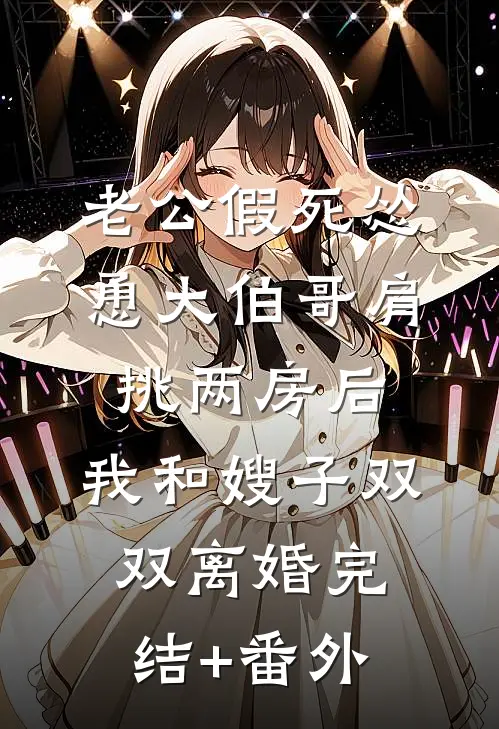 老公假死怂恿大伯哥肩挑两房后，我和嫂子双双离婚完结+番外