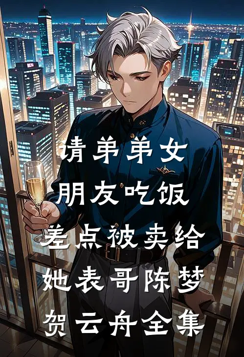 请弟弟女朋友吃饭，差点被卖给她表哥陈梦贺云舟全集