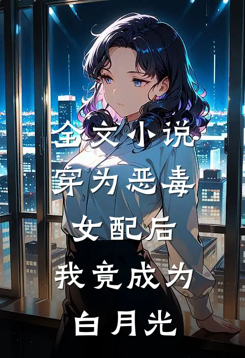 全文小说穿为恶毒女配后，我竟成为白月光