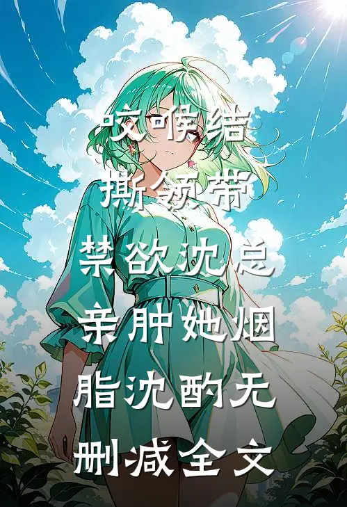 咬喉结，撕领带，禁欲沈总亲肿她烟脂沈酌无删减全文