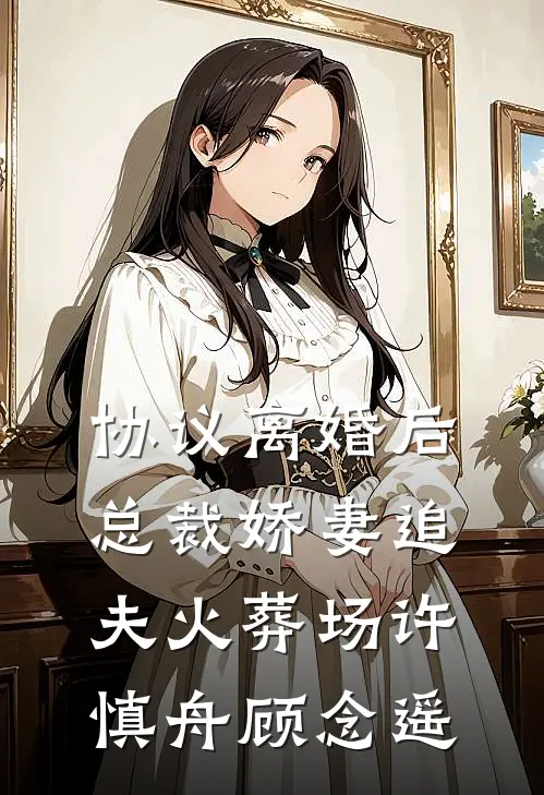 协议离婚后，总裁娇妻追夫火葬场许慎舟顾念遥