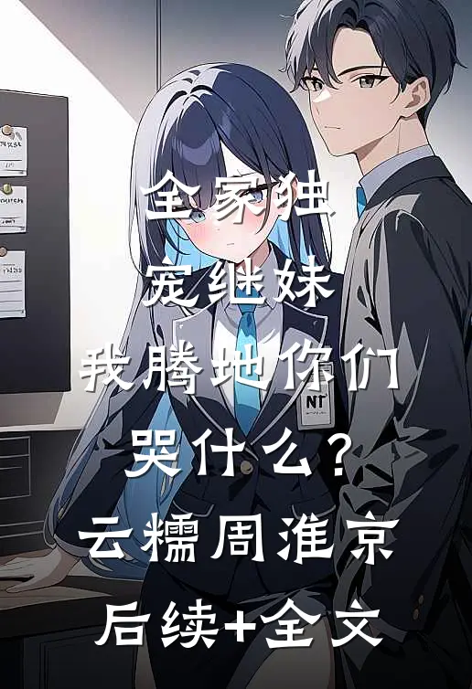 全家独宠继妹，我腾地你们哭什么？云糯周淮京后续+全文
