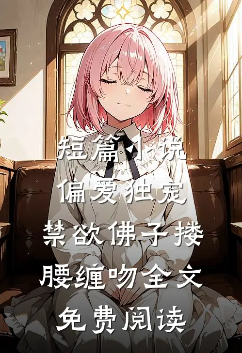 短篇小说偏爱独宠,禁欲佛子搂腰缠吻全文免费阅读