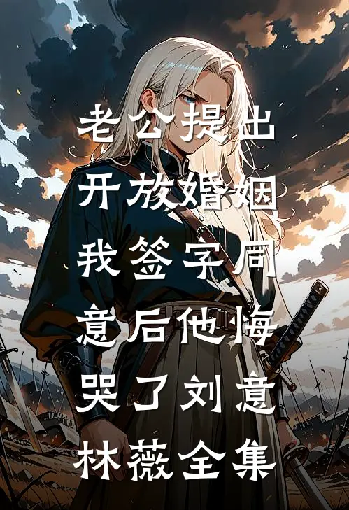 老公提出开放婚姻，我签字同意后他悔哭了刘意林薇全集