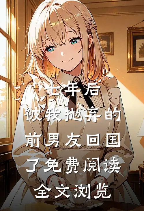 七年后,被我抛弃的前男友回国了免费阅读全文浏览