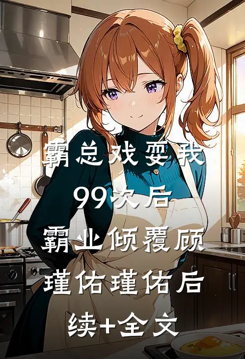 霸总戏耍我99次后，霸业倾覆顾瑾佑瑾佑后续+全文