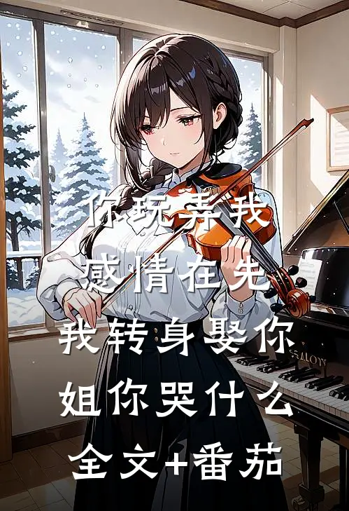 你玩弄我感情在先，我转身娶你姐你哭什么全文+番茄