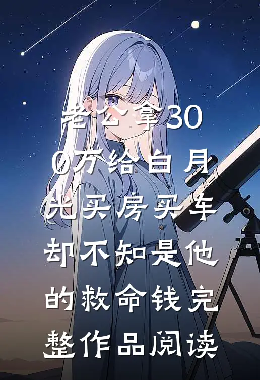老公拿300万给白月光买房买车，却不知是他的救命钱完整作品阅读