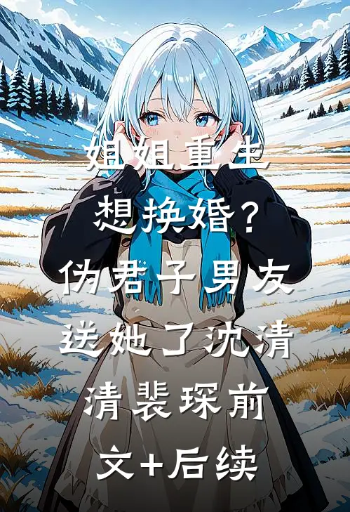 姐姐重生想换婚？伪君子男友送她了沈清清裴琛前文+后续