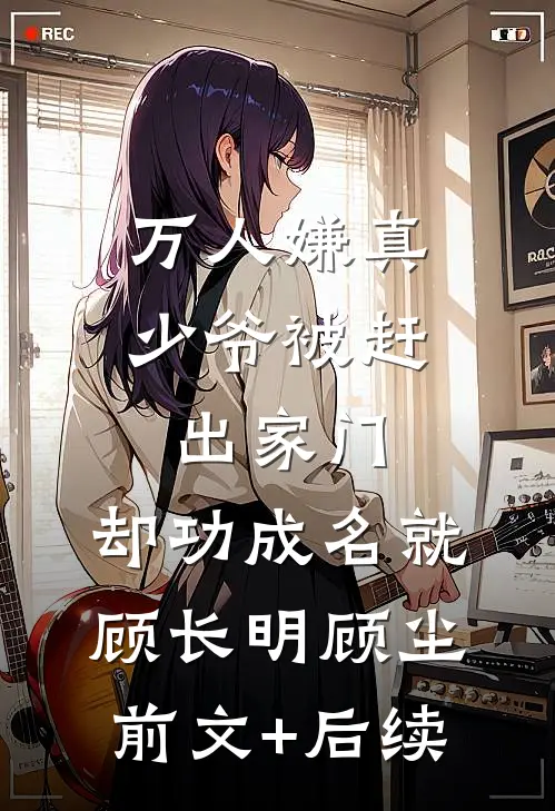 万人嫌真少爷被赶出家门，却功成名就顾长明顾尘前文+后续