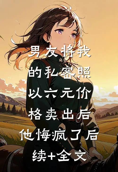 男友将我的私密照以六元价格卖出后，他悔疯了后续+全文