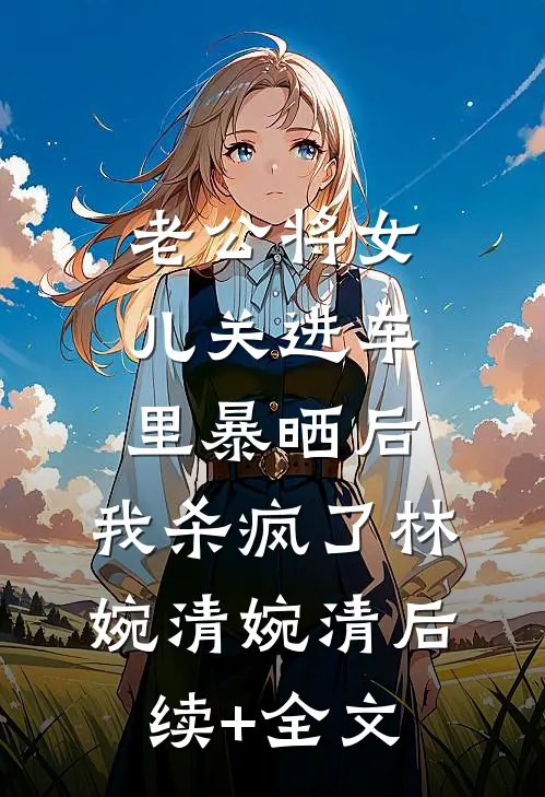 老公将女儿关进车里暴晒后，我杀疯了林婉清婉清后续+全文