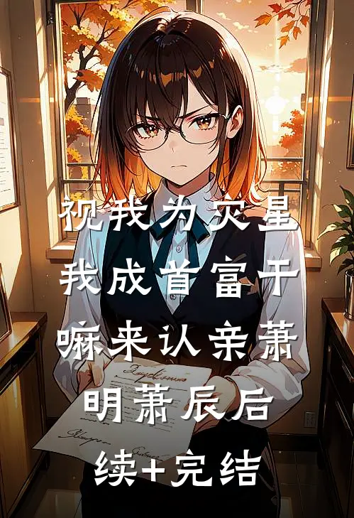 视我为灾星，我成首富干嘛来认亲萧明萧辰后续+完结