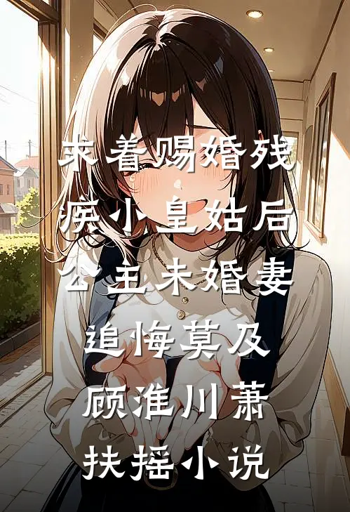 求着赐婚残疾小皇姑后，公主未婚妻追悔莫及顾淮川萧扶摇小说