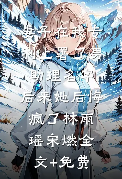 妻子在我专利上署了男助理名字，后来她后悔疯了林雨瑶宋燃全文+免费