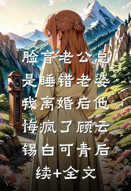 脸盲老公总是睡错老婆，我离婚后他悔疯了顾云锡白可青后续+全文