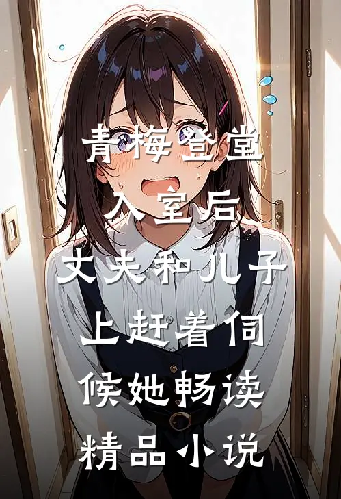 青梅登堂入室后，丈夫和儿子上赶着伺候她畅读精品小说