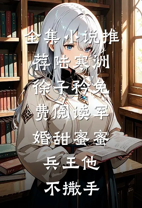 全集小说推荐陆寒洲徐子矜免费阅读军婚甜蜜蜜,兵王他不撒手