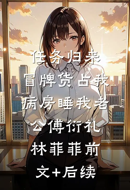 任务归来，冒牌货占我病房睡我老公傅衍礼林菲菲前文+后续